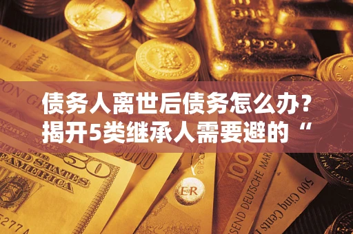 北京债务人离世后债务怎么办？揭开5类继承人需要避的“坑”