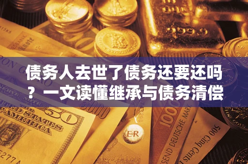 北京债务人去世了债务还要还吗？一文读懂继承与债务清偿